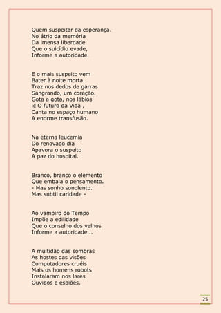 Quem suspeitar da esperança,
No átrio da memória
Da imensa liberdade
Que o suicídio evade,
Informe a autoridade.


E o mais suspeito vem
Bater à noite morta.
Traz nos dedos de garras
Sangrando, um coração.
Gota a gota, nos lábios
ic O futuro da Vida ,
Canta no espaço humano
A enorme transfusão.


Na eterna leucemia
Do renovado dia
Apavora o suspeito
A paz do hospital.


Branco, branco o elemento
Que embala o pensamento.
- Mas sonho sonolento.
Mas subtil caridade -


Ao vampiro do Tempo
Impõe a edilidade
Que o conselho dos velhos
Informe a autoridade...


A multidão das sombras
As hostes das visões
Computadores cruéis
Mais os homens robots
Instalaram nos lares
Ouvidos e espiões.


                               25
 