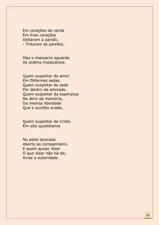 Em corações de corda
Em frios corações
Deitaram a paixão.
- Trituram as paixões.


Mas o massacre aguarda
As ordens implacáveis.


Quem suspeitar do amor
Em filiformes sedas.
Quem suspeitar da sede
Por dentro da amizade.
Quem suspeitar da esperança
No átrio da memória,
Da imensa liberdade
Que o suicídio evade,


Quem suspeitar de Cristo
Em sóis quotidianos


No peito lacerado
Aberto ao companheiro,
E quem quiser dizer
O que dizer não há-de,
Avise a autoridade.




                              26
 