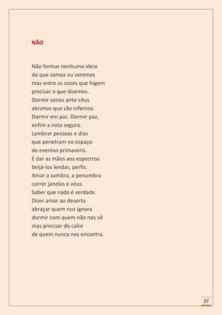 NÃO


Não formar nenhuma ideia
do que somos ou seremos
mas entre as vozes que fogem
precisar o que dizemos.
Dormir sonos ante-céus
abismos que são infernos.
Dormir em paz. Dormir paz,
enfim a nota segura.
Lembrar pessoas e dias
que penetram no espaço
de eventos primaveris.
E dar as mãos aos espectros
beijá-los lendas, perfis.
Amar a sombra, a penumbra
correr janelas e véus.
Saber que nada é verdade.
Dizer amor ao deserto
abraçar quem nos ignora
dormir com quem não nos vê
mas precisar do calor
de quem nunca nos encontra.




                               27
 