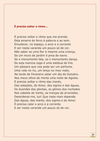 É preciso soltar o ritmo...



É preciso soltar o ritmo que me prende.
Esta amarra de ferro à palavra e ao som.
Emudecer, no espaço, o arco e a corrente
E ser nesta varanda um pouco só de cor.
Não saber se uma flor é mesmo uma criança.
Se um muro de jardim é proa de navio.
Se o monumento fala, se o monumento dança.
Se esta menina cega é uma estátua de frio.
Um pássaro que voa pode ser um perfume.
Uma vela no rio, um lenço no meu rosto.
Na tarde de Fevereiro estar um dia de Outubro.
Nos meus olhos de morta uma noite de Agosto.
É preciso soltar o ritmo das marés,
Das estações, do Amor, dos signos e das águas,
Os duendes das plantas, os génios dos rochedos
Nos cabelos do Vento, as tranças de arvoredos.
Desordenai-me, luz! Que nada mais dependa
Das águas, das marés, dos signos e do Amor.
É preciso calar o arco e a corrente
E ser nesta varanda um pouco só de cor.




                                                 29
 