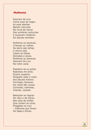 Mulheres

Desciam da cruz
Como aves de negro.
As asas abertas
Batiam soturnas
Na cinza de névoa
Das sombras nocturnas
E ousavam mistérios
De deuses secretos.

Mulheres ou bonecas.
Crianças ou velhas.
No barro das telhas
A chuva caía.
Caíam as folhas
Doiradas e secas.
Mulheres ou bonecas
Desciam da cruz
Na noite vazia.

Repetem-se os gritos
Represos mil anos.
Ecoam suspiros.
Ninguém sabe o rosto
Aos deuses tiranos:
Formigas, bonecas
De vozes tão roucas
Correndo, sofrendo,
Voando, voando.

Baloiçam-se negras
De véus e de Dores.
Nas asas de aviões
Que cortam as cores
Pregadas na cruz
- Infâncias que foram
De fadas e flores.




                        30
 