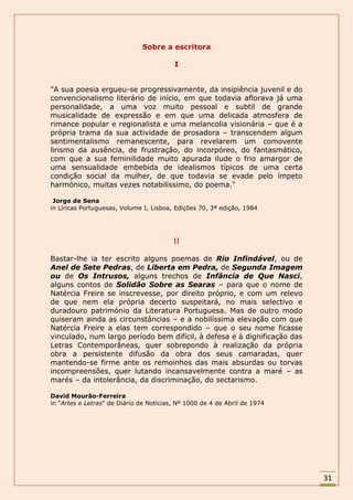 Sobre a escritora

                                         I


"A sua poesia ergueu-se progressivamente, da insipiência juvenil e do
convencionalismo literário de início, em que todavia aflorava já uma
personalidade, a uma voz muito pessoal e subtil de grande
musicalidade de expressão e em que uma delicada atmosfera de
rimance popular e regionalista e uma melancolia visionária – que é a
própria trama da sua actividade de prosadora – transcendem algum
sentimentalismo remanescente, para revelarem um comovente
lirismo da ausência, de frustração, do incorpóreo, do fantasmático,
com que a sua feminilidade muito apurada ilude o frio amargor de
uma sensualidade embebida de idealismos típicos de uma certa
condição social da mulher, de que todavia se evade pelo ímpeto
harmónico, muitas vezes notabilíssimo, do poema."

 Jorge de Sena
in Líricas Portuguesas, Volume I, Lisboa, Edições 70, 3ª edição, 1984




                                         II

Bastar-lhe ia ter escrito alguns poemas de Rio Infindável, ou de
Anel de Sete Pedras, de Liberta em Pedra, de Segunda Imagem
ou de Os Intrusos, alguns trechos de Infância de Que Nasci,
alguns contos de Solidão Sobre as Searas – para que o nome de
Natércia Freire se inscrevesse, por direito próprio, e com um relevo
de que nem ela própria decerto suspeitará, no mais selectivo e
duradouro património da Literatura Portuguesa. Mas de outro modo
quiseram ainda as circunstâncias – e a nobilíssima elevação com que
Natércia Freire a elas tem correspondido – que o seu nome ficasse
vinculado, num largo período bem difícil, à defesa e à dignificação das
Letras Contemporâneas, quer sobrepondo à realização da própria
obra a persistente difusão da obra dos seus camaradas, quer
mantendo-se firme ante os remoinhos das mais absurdas ou torvas
incompreensões, quer lutando incansavelmente contra a maré – as
marés – da intolerância, da discriminação, do sectarismo.

David Mourão-Ferreira
in "Artes e Letras" de Diário de Notícias, Nº 1000 de 4 de Abril de 1974




                                                                           31
 