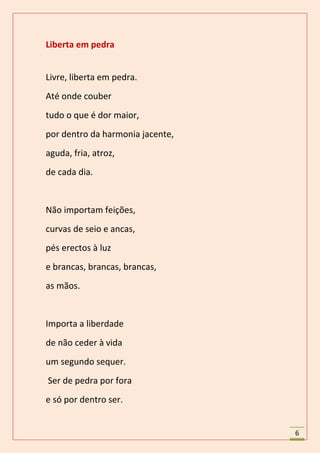 Liberta em pedra


Livre, liberta em pedra.
Até onde couber
tudo o que é dor maior,
por dentro da harmonia jacente,
aguda, fria, atroz,
de cada dia.


Não importam feições,
curvas de seio e ancas,
pés erectos à luz
e brancas, brancas, brancas,
as mãos.


Importa a liberdade
de não ceder à vida
um segundo sequer.
Ser de pedra por fora
e só por dentro ser.


                                  6
 