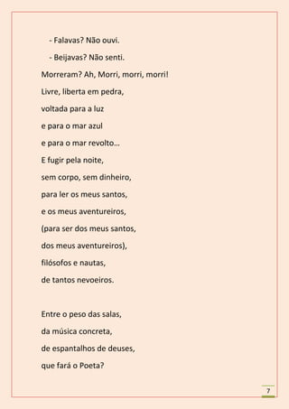 - Falavas? Não ouvi.
  - Beijavas? Não senti.
Morreram? Ah, Morri, morri, morri!
Livre, liberta em pedra,
voltada para a luz
e para o mar azul
e para o mar revolto…
E fugir pela noite,
sem corpo, sem dinheiro,
para ler os meus santos,
e os meus aventureiros,
(para ser dos meus santos,
dos meus aventureiros),
filósofos e nautas,
de tantos nevoeiros.


Entre o peso das salas,
da música concreta,
de espantalhos de deuses,
que fará o Poeta?

                                     7
 