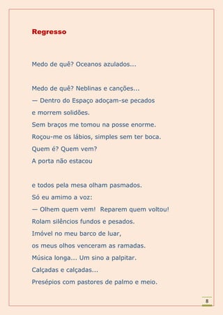 Regresso



Medo de quê? Oceanos azulados...



Medo de quê? Neblinas e canções...

— Dentro do Espaço adoçam-se pecados

e morrem solidões.

Sem braços me tomou na posse enorme.

Roçou-me os lábios, simples sem ter boca.

Quem é? Quem vem?

A porta não estacou



e todos pela mesa olham pasmados.

Só eu amimo a voz:

— Olhem quem vem! Reparem quem voltou!

Rolam silêncios fundos e pesados.

Imóvel no meu barco de luar,

os meus olhos venceram as ramadas.

Música longa... Um sino a palpitar.

Calçadas e calçadas...

Presépios com pastores de palmo e meio.


                                            8
 