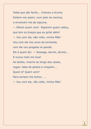 Velas que são faróis... Cresceu a bruma.

Deitem-me assim, num jeito de menina,

e envolvam-me de espuma.

— Olhem quem vem! Reparem quem voltou,

que tem os braços que eu gritei além!

— Vou com ele, não volto, minha Mãe!

Vou com ele nos uivos da tormenta,

com ele vou pregada na paixão.

Ele é quem diz: — Sossega, dorme, dorme...

E nunca mais me toca!

As tardes, mesmo ao longo dos casais,

cegos: falas de gestos a ninguém...

Quem é? Quem vem?

Para sempre me tomou ...

— Vou com ele, não volto, minha Mãe!




                                             9
 