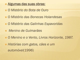    Algumas das suas obras:
   O Mistério do Bota de Ouro
   O Mistério das Bonecas Holandesas
   O Mistério das Galinhas Espavoridas
   Menino de Guimarães
   O Menino e o Vento, Livros Horizonte, 1987.
   Histórias com gatos, cães e um
    automóvel(1996)
 