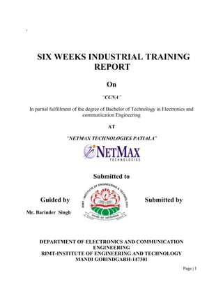 ,




       SIX WEEKS INDUSTRIAL TRAINING
                  REPORT
                                          On
                                       “CCNA”

    In partial fulfillment of the degree of Bachelor of Technology in Electronics and
                                communication Engineering

                                          AT

                      “NETMAX TECHNOLOGIES PATIALA”




                                   Submitted to


         Guided by                                           Submitted by
Mr. Barinder Singh




         DEPARTMENT OF ELECTRONICS AND COMMUNICATION
                          ENGINEERING
         RIMT-INSTITUTE OF ENGINEERING AND TECHNOLOGY
                    MANDI GOBINDGARH-147301
                                                                               Page | 1
 