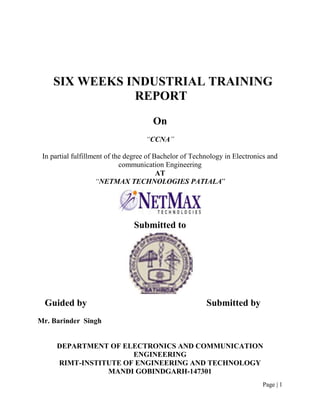 SIX WEEKS INDUSTRIAL TRAINING
               REPORT
                                       On
                                    “CCNA”

 In partial fulfillment of the degree of Bachelor of Technology in Electronics and
                             communication Engineering
                                          AT
                     “NETMAX TECHNOLOGIES PATIALA”




                                Submitted to




 Guided by                                               Submitted by
Mr. Barinder Singh


      DEPARTMENT OF ELECTRONICS AND COMMUNICATION
                       ENGINEERING
      RIMT-INSTITUTE OF ENGINEERING AND TECHNOLOGY
                 MANDI GOBINDGARH-147301
                                                                            Page | 1
 