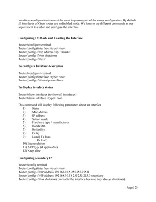 Interfaces configuration is one of the most important part of the router configuration. By default,
all interfaces of Cisco router are in disabled mode. We have to use different commands as our
requirement to enable and configure the interface.


Configuring IP, Mask and Enabling the Interface

Router#configure terminal
Router(config)#interface <type> <no>
Router(config-if)#ip address <ip> <mask>
Router(config-if)#no shutdown
Router(config-if)#exit

To configure Interface description

Router#configure terminal
Router(config)#interface <type> <no>
Router(config-if)#description <line>

To display interface status

Router#show interfaces (to show all interfaces)
Router#show interface <type> <no>

This command will display following parameters about an interface
   1)     Status
   2)     Mac address
   3)     IP address
   4)     Subnet mask
   5)     Hardware type / manufacturer
   6)     Bandwidth
   7)     Reliability
   8)     Delay
   9)     Load ( Tx load
              Rx load)
   10) Encapsulation
   11) ARP type (if applicable)
   12) Keep alive

Configuring secondary IP

Router#config terminal
Router(config)#interface <type> <no>
Router(config-if)#IP address 192.168.10.5 255.255.255.0
Router(config-if)#IP address 192.168.10.18 255.255.255.0 secondary
Router(config-if)#no shutdown (to enable the interface because they always shutdown)

                                                                                          Page | 20
 