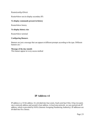 Router(config-if)#exit

Router#show run (to display secondary IP)

To display commands present in history

Router#show history

To display history size

Router#show terminal

Configuring Banners

Banners are just a message that can appear at different prompts according to the type. Different
banners are: -

Message of the day (motd)
This banner appear at every access method




                                 IP Address v4

IP address is a 32-bit address. It is divided into four octets. Each octet has 8 bits. It has two parts
one is network address and second is host address. in local area network, we can used private IP
address, which is provided by IANA (Internet Assigning Numbering Authority). IP addresses are
divided into five classes.

                                                                                             Page | 21
 
