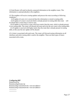 (1) Each Router will send its directly connected information to the neighbor router. This
information is send periodically to the neighbors.

(2) The neighbor will receive routing updates and process the route according to following
conditions: -
    (i) If update of a new n/w is received then this information is stored in routing table.
   (ii) If update of a route is received which is already present in routing table then route will
be refresh that is route times is reset to zero.
  (iii) If update is received for a route with lower metric then the route, which is already present
in our routing table. The router will discard old route and write the new route in the routing table.
  (iv) If update is received with higher metric then the route that is already present in routing
table, in this case the new update will be discard.

(3) A timer is associated with each route. The router will forward routing information on all
interfaces and entire routing table is send to the neighbor. There are three types of timers
associated with a route.




Configuring RIP
Router#conf ter
Router(config)#router rip
Router(config-router)#network <own net address>
Router(config-router)#network <own net address>
--------------
--------------

                                                                                            Page | 27
 
