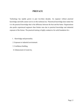 PREFACE


Technology has rapidly grown in past two-three decades. An engineer without practical
knowledge and skills cannot survive in this technical era. Theoretical knowledge does matter but
it is the practical knowledge that is the difference between the best and the better. Organizations
also prefer experienced engineers than fresher ones due to practical knowledge and industrial
exposure of the former. The practical training is highly conductive for solid foundation for:-




   1. Knowledge and personality

    2. Exposure to industrial environment.

    3. Confidence building.

     4. Enhancement of creativity.




                                                                                           Page | 3
 