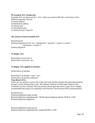 IP Extended ACL (Numbered)
Extended ACL are advanced ACL. ACL, which can control traffic flow on the basis of five
different parameters that are: -
(i) Source address
(ii) Destination address
(iii) Source port
(iv) Destination port
(v) Protocol (layer 3/layer 4)


The syntax to create Extended ACL

Router#conf ter
Router(config)#access-list <no> <deny|permit> <protocol> <source> [<s.port>]
               <destination> [<d.port>]
router(config)#exit


To display ACL

Router#show access-lists or
Router#show access-list <no>


To display ACL applied on interface

Router#show ip interface

Router#show ip interface <type> <no>
Router#show ip interface Ethernet 0
Time-Based ACLs
In this you can specify a certain time of day and week and then identity that particular period by
giving it a name referenced by a task. The reference function will fall under whatever time
constraints you have dictated. The time period is based upon the router’s clock, but it is highly
recommended that using it in conjunction with Network Time Protocol (NTP) synchronization.

Router#conf ter
Router(config)#time-range no-http
Router(config-time-range)#periodic <Wednesday|weekdays|weekend> 06:00 to 12:00
Router(config-time-range)#exit



Router(config)#time-range tcp-yes
Router(config-time-range)#periodic weekend 06:00 to 12:00

                                                                                          Page | 38
 