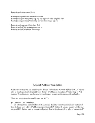 Router(config-time-range)#exit

Router(config)ip access-list extended time
Router(config-ext-nacl)#deny tcp any any eq www time-range no-http
Router(config-ext-nacl)#permit tcp any any time-range tcp-yes

Router(config-ext-nacl)#interface f0/0
Router(config-if)#ip access-group time in
Router(config-if)#do show time-range




                             Network Address Translation

NAT is the feature that can be enable in a Router, Firewall or a Pc. With the help of NAT, we are
able to translate network layer addresses that are IP addresses of packets. With the help of Port
Address Translation, we are also able to translate port no.s present in transport layer header.

There are two reasons due to which we use NAT: -

(1) Conserve Live IP address
    On Internet, there are limited no of IP addresses. If our Pc wants to communicate on Internet
then it should have a Live IP address assigned by our ISP. So that IP address request will depend
on no. of PCs that we want to connect on Internet. Due to this, there will be a lot of wastage in IP

                                                                                          Page | 39
 