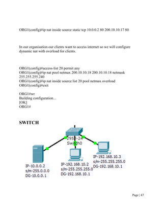ORG1(config)#ip nat inside source static tcp 10.0.0.2 80 200.10.10.17 80



In our organisation our clients want to access internet so we will configure
dynamic nat with overload for clients.



ORG1(config)#access-list 20 permit any
ORG1(config)#ip nat pool netmax 200.10.10.18 200.10.10.18 netmask
255.255.255.240
ORG1(config)#ip nat inside source list 20 pool netmax overload
ORG1(config)#exit

ORG1#wr
Building configuration...
[OK]
ORG1#



SWITCH




                                                                               Page | 47
 