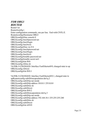 FOR ORG3
ROUTER
Router>en
Router#config t
Enter configuration commands, one per line. End with CNTL/Z.
Router(config)#hostname ORG3
ORG3(config)#line console 0
ORG3(config-line)#password net
ORG3(config-line)#login
ORG3(config-line)#exit
ORG3(config)#line vty 0 4
ORG3(config-line)#password net
ORG3(config-line)#login
ORG3(config-line)#exit
ORG3(config)#enable password net
ORG3(config)#enable secret net1
ORG3(config)#int f0/0
ORG3(config-if)#no sh
%LINK-5-CHANGED: Interface FastEthernet0/0, changed state to up
ORG3(config-if)#exit
ORG3(config)#int f0/0.1

%LINK-5-CHANGED: Interface FastEthernet0/0.1, changed state to
upRouter(config-subif)#encapsulation dot1q 2
ORG3(config-subif)#ip nat inside
ORG3(config-subif)#ip address 10.0.0.1 255.0.0.0
ORG3(config-subif)#no sh
ORG3(config-subif)#exit
ORG3(config)#int f0/0.2
ORG3(config-subif)#encapsulation dot1q 3
ORG3(config-subif)#ip nat inside
ORG3(config-subif)#ip address 192.168.10.1 255.255.255.240
ORG3(config-subif)#no sh
ORG3(config-subif)#exit
ORG3(config)#int s0/0/0

                                                                  Page | 51
 