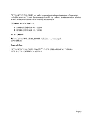 NETMAX TECHNOLOGIES is a leader in education services and developer of innovative
embedded solutions. To meet the demands of Post PC era, NeTmax provides complete solutions
as well as design-to-order services to satisfy our customers.

NETMAX TECHNOLOGIES:

    BARINDER SINGH, 9914713373
    HARPREET SINGH, 9814900118

HEAD OFFICE:

NETMAX TECHNOLOGIES, SCO 58-59, Sector 34A, Chandigarh.
0172-4644644

Branch Office:

NETMAX TECHNOLOGIES, SCO 52 2ND FLOOR LEELA BHAWAN PATIALA.
0175- 5018351,9914713373, 9814900118.




                                                                                   Page | 7
 