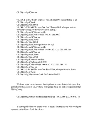 ORG1(config-if)#no sh


      %LINK-5-CHANGED: Interface FastEthernet0/0, changed state to up
      ORG1(config-if)#exit
      ORG1(config)#int f0/0.1
      %LINK-5-CHANGED: Interface FastEthernet0/0.1, changed state to
      upRouter(config-subif)#encapsulation dot1q 2
      ORG1(config-subif)#ip nat inside
      ORG1(config-subif)#ip address 10.0.0.1 255.0.0.0
      ORG1(config-subif)#no sh
      ORG1(config-subif)#exit
      ORG1(config)#int f0/0.2
      ORG1(config-subif)#encapsulation dot1q 3
      ORG1(config-subif)#ip nat inside
      ORG1(config-subif)#ip address 192.168.10.1 255.255.255.240
      ORG1(config-subif)#no sh
      ORG1(config-subif)#exit
      ORG1(config)#int s0/0/0
      ORG1(config-if)#ip nat outside
      ORG1(config-if)#clock rate 64000
      ORG1(config-if)#ip address 200.10.10.5 255.255.255.252
      ORG1(config-if)#no sh
      %LINK-5-CHANGED: Interface Serial0/0/0, changed state to down
      ORG1(config-if)#exit
      ORG1(config)#ip route 0.0.0.0 0.0.0.0 serial 0/0/0



      We have place our web server in the private area so that the internet client
cannot directly access it. So, we have configured static nat and open port number
80(http) only.


      ORG1(config)#ip nat inside source static tcp 10.0.0.2 80 200.10.10.17 80



     In our organisation our clients want to access internet so we will configure
dynamic nat with overload for clients.
 