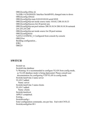 ORG2(config-if)#no sh
  %LINK-5-CHANGED: Interface Serial0/0/0, changed state to down
  ORG2(config-if)#exit
  ORG2(config)#ip route 0.0.0.0 0.0.0.0 serial 0/0/0
  ORG2(config)#ip nat inside source static 10.0.0.2 200.10.10.33
  ORG2(config)#access-list 20 permit any
  ORG2(config)#ip nat pool netmax 200.10.10.34 200.10.10.36 netmask
  255.255.255.240
  ORG2(config)#ip nat inside source list 20 pool netmax
  ORG2(config)#exit
  %SYS-5-CONFIG_I: Configured from console by console
  ORG2#wr
  Building configuration...
  [OK]
  ORG2#




SWITCH
  Switch>en
  Switch#vlan database
  % Warning: It is recommended to configure VLAN from config mode,
   as VLAN database mode is being deprecated. Please consult user
   documentation for configuring VTP/VLAN in config mode.
  Switch(vlan)#vlan 2 name server
  VLAN 2 added:
    Name: server
  Switch(vlan)#vlan 3 name clients
  VLAN 3 added:
    Name: clients
  Switch(vlan)#exit
  APPLY completed.
  Exiting....
  Switch#config t
  Enter configuration commands, one per line. End with CNTL/Z.
  Switch(config)#int f0/1
 