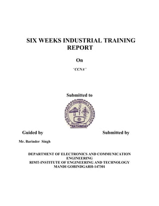 SIX WEEKS INDUSTRIAL TRAINING
               REPORT
                         On
                        “CCNA”




                     Submitted to




 Guided by                          Submitted by
Mr. Barinder Singh


     DEPARTMENT OF ELECTRONICS AND COMMUNICATION
                      ENGINEERING
     RIMT-INSTITUTE OF ENGINEERING AND TECHNOLOGY
                MANDI GOBINDGARH-147301
 