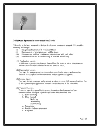 OSI (Open Systems Interconnection) Model

OSI model is the layer approach to design, develop and implement network. OSI provides
following advantages: -
    (i)    Designing of network will be standard base.
    (ii)   Development of new technology will be faster.
    (iii)  Devices from multiple vendors can communicate with each other.
    (iv)   Implementation and troubleshooting of network will be easy.

    (1) Application Layer: -
        Application layer accepts data and forward into the protocol stack. It creates user
       interface between application software and protocol stack.

    (2) Presentation Layer: -
       This layer decides presentation format of the data. It also able to performs other
       function like compression/decompression and encryption/decryption.

    (3) Session Layer: -
       This layer initiate, maintain and terminate sessions between different applications. Due
       to this layer multiple application software can be executed at the same time.

    (4) Transport Layer: -
       Transport layer is responsible for connection oriented and connection less
       communication. Transport layer also performs other functions like
           a. Error checking
           b. Flow Control
                      Buffering
                      Windowing
                      Multiplexing
           c. Sequencing
           d. Positive Acknowledgement
           e. Response



                                                                                       Page | 15
 