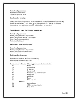 Router#configure terminal
Router#hostname <name>
<name>#exit or end or /z

Configuration Interfaces

Interfaces configuration is one of the most important part of the router configuration. By
default, all interfaces of Cisco router are in disabled mode. We have to use different
commands as our requirement to enable and configure the interface.


Configuring IP, Mask and Enabling the Interface

Router#configure terminal
Router(config)#interface <type> <no>
Router(config-if)#ip address <ip> <mask>
Router(config-if)#no shutdown
Router(config-if)#exit

To configure Interface description

Router#configure terminal
Router(config)#interface <type> <no>
Router(config-if)#description <line>

To display interface status

Router#show interfaces (to show all interfaces)
Router#show interface <type> <no>

This command will display following parameters about an interface
   1)                     Status
   2)                     Mac address
   3)                     IP address
   4)                     Subnet mask
   5)                     Hardware type / manufacturer
   6)                     Bandwidth
   7)                     Reliability
   8)                     Delay
   9)                     Load ( Tx load
            Rx load)
   10)                    Encapsulation
   11)                    ARP type (if applicable)
   12)                    Keep alive



                                                                                      Page | 21
 