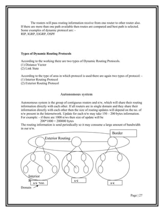 The routers will pass routing information receive from one router to other router also.
If there are more than one path available then routes are compared and best path is selected.
Some examples of dynamic protocol are: -
RIP, IGRP, EIGRP, OSPF




Types of Dynamic Routing Protocols

According to the working there are two types of Dynamic Routing Protocols.
(1) Distance Vector
(2) Link State

According to the type of area in which protocol is used there are again two types of protocol: -
(1) Interior Routing Protocol
(2) Exterior Routing Protocol


                               Autonomous system

Autonomous system is the group of contiguous routers and n/w, which will share their routing
information directly with each other. If all routers are in single domain and they share their
information directly with each other then the size of routing updates will depend on the no. of
n/w present in the Internetwork. Update for each n/w may take 150 – 200 bytes information.
For example: - if there are 1000 n/ws then size of update will be
               200*1000 = 200000 bytes
The routing information is send periodically so it may consume a large amount of bandwidth
in our n/w.
                                                                        Border
                   Exterior Routing                                     Routing




      Interior
      Routing                            AS
         AS 200                                                       AS
Domain

                                                                                       Page | 27
 