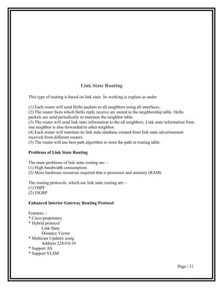 Link State Routing

This type of routing is based on link state. Its working is explain as under

(1) Each router will send Hello packets to all neighbors using all interfaces.
(2) The router from which Hello reply receive are stored in the neighborship table. Hello
packets are send periodically to maintain the neighbor table.
(3) The router will send link state information to the all neighbors. Link state information from
one neighbor is also forwarded to other neighbor.
(4) Each router will maintain its link state database created from link state advertisement
received from different routers.
(5) The router will use best path algorithm to store the path in routing table.

Problems of Link State Routing

The main problems of link state routing are: -
(1) High bandwidth consumption.
(2) More hardware resources required that is processor and memory (RAM)

The routing protocols, which use link state routing are: -
(1) OSPF
(2) EIGRP

Enhanced Interior Gateway Routing Protocol

Features: -
* Cisco proprietary
* Hybrid protocol
       Link State
       Distance Vector
* Multicast Updates using
       Address 224.0.0.10
* Support AS
* Support VLSM

                                                                                       Page | 31
 