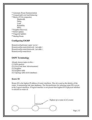 * Automatic Route Summarization
* Unequal path cost load balancing
* Metric (32 bit composite)
        Bandwidth
        Delay
        Load
        Reliability
        MTU
* Neighbor Recovery
* Partial updates
* Triggered updates
* Backup Route

Configuring EIGRP

Router(config)#router eigrp <as no>
Router(config-router)#network <net addr.>
Router(config-router)#network <net addr.>
Router(config-router)#exit


OSPF Terminology

Already known topics in this: -
(1) Hello packets
(2) LSA (Link State Advertisement)
(3) Neighbor
(4) Neighbor table
(5) Topology table (LSA database)


Router ID

Router ID is the highest IP address of router interfaces. This id is used as the identity of the
router. It maintaining link state databases. The first preference for selecting router ID is given
to the Logical interfaces. If logical interface is not present then highest IP of physical interface
is selected as router id.




                                                       Highest ip is router id of a router

                                  50.0.0.6


                                                                                          Page | 32
 