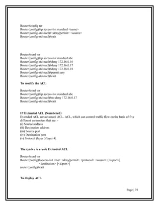 Router#config ter
Router(config)#ip access-list standard <name>
Router(config-std-nacl)#<deny|permit> <source>
Router(config-std-nacl)#exit




Router#conf ter
Router(config)#ip access-list standard abc
Router(config-std-nacl)#deny 172.16.0.16
Router(config-std-nacl)#deny 172.16.0.17
Router(config-std-nacl)#deny 172.16.0.18
Router(config-std-nacl)#permit any
Router(config-std-nacl)#exit

To modify the ACL

Router#conf ter
Router(config)#ip access-list standard abc
Router(config-std-nacl)#no deny 172.16.0.17
Router(config-std-nacl)#exit


IP Extended ACL (Numbered)
Extended ACL are advanced ACL. ACL, which can control traffic flow on the basis of five
different parameters that are: -
(i) Source address
(ii) Destination address
(iii) Source port
(iv) Destination port
(v) Protocol (layer 3/layer 4)


The syntax to create Extended ACL

Router#conf ter
Router(config)#access-list <no> <deny|permit> <protocol> <source> [<s.port>]
               <destination> [<d.port>]
router(config)#exit


To display ACL


                                                                                 Page | 39
 