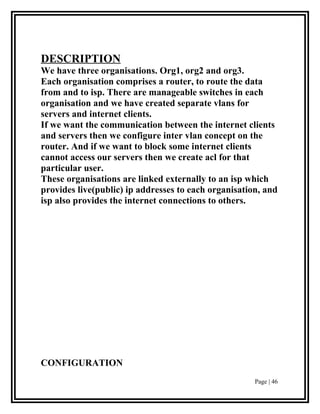 DESCRIPTION
We have three organisations. Org1, org2 and org3.
Each organisation comprises a router, to route the data
from and to isp. There are manageable switches in each
organisation and we have created separate vlans for
servers and internet clients.
If we want the communication between the internet clients
and servers then we configure inter vlan concept on the
router. And if we want to block some internet clients
cannot access our servers then we create acl for that
particular user.
These organisations are linked externally to an isp which
provides live(public) ip addresses to each organisation, and
isp also provides the internet connections to others.




CONFIGURATION
                                                      Page | 46
 