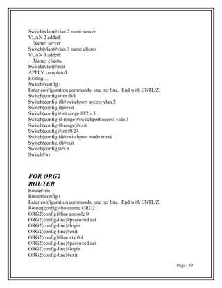 Switch(vlan)#vlan 2 name server
VLAN 2 added:
  Name: server
Switch(vlan)#vlan 3 name clients
VLAN 3 added:
  Name: clients
Switch(vlan)#exit
APPLY completed.
Exiting....
Switch#config t
Enter configuration commands, one per line. End with CNTL/Z.
Switch(config)#int f0/1
Switch(config-if)#switchport access vlan 2
Switch(config-if)#exit
Switch(config)#int range f0/2 - 3
Switch(config-if-range)#switchport access vlan 3
Switch(config-if-range)#exit
Switch(config)#int f0/24
Switch(config-if)#switchport mode trunk
Switch(config-if)#exit
Switch(config)#exit
Switch#wr



FOR ORG2
ROUTER
Router>en
Router#config t
Enter configuration commands, one per line. End with CNTL/Z.
Router(config)#hostname ORG2
ORG2(config)#line console 0
ORG2(config-line)#password net
ORG2(config-line)#login
ORG2(config-line)#exit
ORG2(config)#line vty 0 4
ORG2(config-line)#password net
ORG2(config-line)#login
ORG2(config-line)#exit

                                                               Page | 50
 