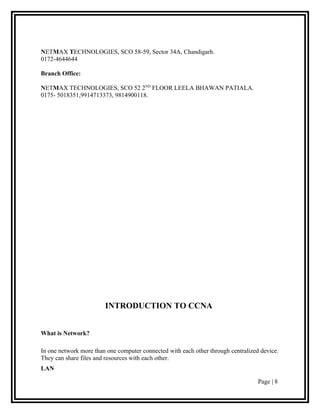 NETMAX TECHNOLOGIES, SCO 58-59, Sector 34A, Chandigarh.
0172-4644644

Branch Office:

NETMAX TECHNOLOGIES, SCO 52 2ND FLOOR LEELA BHAWAN PATIALA.
0175- 5018351,9914713373, 9814900118.




                        INTRODUCTION TO CCNA


What is Network?

In one network more than one computer connected with each other through centralized device.
They can share files and resources with each other.
LAN

                                                                                   Page | 8
 