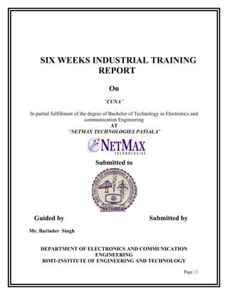 SIX WEEKS INDUSTRIAL TRAINING
               REPORT
                                      On
                                   “CCNA”

In partial fulfillment of the degree of Bachelor of Technology in Electronics and
                            communication Engineering
                                         AT
                    “NETMAX TECHNOLOGIES PATIALA”




                               Submitted to




 Guided by                                               Submitted by
Mr. Barinder Singh


     DEPARTMENT OF ELECTRONICS AND COMMUNICATION
                      ENGINEERING
     RIMT-INSTITUTE OF ENGINEERING AND TECHNOLOGY

                                                                          Page | 1
 