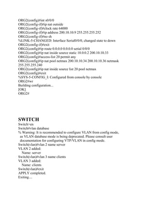 ORG2(config)#int s0/0/0
ORG2(config-if)#ip nat outside
ORG2(config-if)#clock rate 64000
ORG2(config-if)#ip address 200.10.10.9 255.255.255.252
ORG2(config-if)#no sh
%LINK-5-CHANGED: Interface Serial0/0/0, changed state to down
ORG2(config-if)#exit
ORG2(config)#ip route 0.0.0.0 0.0.0.0 serial 0/0/0
ORG2(config)#ip nat inside source static 10.0.0.2 200.10.10.33
ORG2(config)#access-list 20 permit any
ORG2(config)#ip nat pool netmax 200.10.10.34 200.10.10.36 netmask
255.255.255.240
ORG2(config)#ip nat inside source list 20 pool netmax
ORG2(config)#exit
%SYS-5-CONFIG_I: Configured from console by console
ORG2#wr
Building configuration...
[OK]
ORG2#




SWITCH
Switch>en
Switch#vlan database
% Warning: It is recommended to configure VLAN from config mode,
 as VLAN database mode is being deprecated. Please consult user
 documentation for configuring VTP/VLAN in config mode.
Switch(vlan)#vlan 2 name server
VLAN 2 added:
  Name: server
Switch(vlan)#vlan 3 name clients
VLAN 3 added:
  Name: clients
Switch(vlan)#exit
APPLY completed.
Exiting....
 