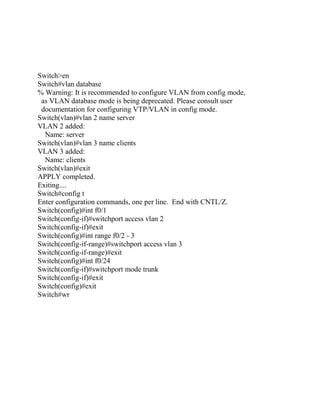 Switch>en
Switch#vlan database
% Warning: It is recommended to configure VLAN from config mode,
 as VLAN database mode is being deprecated. Please consult user
 documentation for configuring VTP/VLAN in config mode.
Switch(vlan)#vlan 2 name server
VLAN 2 added:
  Name: server
Switch(vlan)#vlan 3 name clients
VLAN 3 added:
  Name: clients
Switch(vlan)#exit
APPLY completed.
Exiting....
Switch#config t
Enter configuration commands, one per line. End with CNTL/Z.
Switch(config)#int f0/1
Switch(config-if)#switchport access vlan 2
Switch(config-if)#exit
Switch(config)#int range f0/2 - 3
Switch(config-if-range)#switchport access vlan 3
Switch(config-if-range)#exit
Switch(config)#int f0/24
Switch(config-if)#switchport mode trunk
Switch(config-if)#exit
Switch(config)#exit
Switch#wr
 