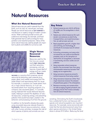Natural Resources

What Are Natural Resources?
Key PointsNatural resources are useful materials from the 

Earth, such as coal, oil, natural gas, and trees. 

People use natural resources as raw materials to 

manufacture or create a range of modern conven-

iences. Water and food provide humans with 

sustenance and energy, for example, and fossil 

fuels generate heat as well as energy for trans-

portation and industrial production. Many of the 

same natural resources used by people are impor-

tant to plants and wildlife for survival as well. 

•	 Natural resources are vital to all forms

of wildlife and the ecosystems in which

they live.

•	 Humans use natural resources for such

modern conveniences as electricity,

transportation, and industrial produc-

tion, as well as basic survival.

•	 Rapid population growth, a higher stan-
dard of living, and technology all
contribute to increased use of natural
resources.
Virgin Versus •	 Extracting, processing, and using natu-
Recovered ral resources can cause environmental
Resources problems, such as the disruption or
Resources used for the destruction of ecosystems; a decrease
first time are consid- in biodiversity; and land, water, and air
pollution.ered virgin resources,
and their extraction,
processing, and use
requires a great deal of
energy and can create
•	 Using renewable natural resources
impacts the environment less than using
nonrenewable resources because their
supply can be regenerated.
pollution. Resource •	 Using recovered resources prevents

recovery is a practice that conserves natural natural resources from being wasted.

resources by extracting used materials (e.g.,
paper, glass, and metals) and energy from the •	 Using recovered resources rather than
waste stream and reprocessing them for reuse. virgin resources reduces the emission
For example, a company can create plastic from of greenhouse gases in the atmosphere.
oil, a virgin natural resource, or it can use •	 Resource recovery and conservation,
recovered plastic from recycling programs. If a as well as buying recycled products, are
company uses recovered plastic, it is actually emerging trends that reduce consump-
saving materials that would otherwise become tion of natural resources.
waste, helping to prevent the depletion of natu-
ral resources, conserving energy, and preventing
pollution that would have been created in the
extraction and processing of oil from the ground.
vanishing. Diminishing the Earth’s biodiversity
In addition to the benefits already discussed, 

using recovered resources reduces threats to 

biodiversity. Natural resource extraction, along 

with other human activities, increases the rate at 

which species of plants and animals are now 

has a substantial human cost because wild
species and natural ecosystems are important
resources. For example, some economists esti-
mate that the lost pharmaceutical value from
plant species extinctions in the United States
alone is almost $12 billion. Reducing the land
The Quest for Less	 Unit 1, Chapter 1.1, Natural Resources 5
 