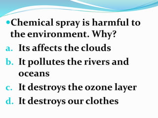 Chemical spray is harmful to
the environment. Why?
a. Its affects the clouds
b. It pollutes the rivers and
oceans
c. It destroys the ozone layer
d. It destroys our clothes
 