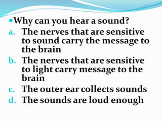 Why can you hear a sound?
a. The nerves that are sensitive
to sound carry the message to
the brain
b. The nerves that are sensitive
to light carry message to the
brain
c. The outer ear collects sounds
d. The sounds are loud enough
 