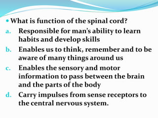  What is function of the spinal cord?
a. Responsible for man’s ability to learn
habits and develop skills
b. Enables us to think, remember and to be
aware of many things around us
c. Enables the sensory and motor
information to pass between the brain
and the parts of the body
d. Carry impulses from sense receptors to
the central nervous system.
 