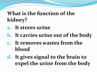 What is the function of the
kidney?
a. It stores urine
b. It carries urine out of the body
c. It removes wastes from the
blood
d. It gives signal to the brain to
expel the urine from the body
 