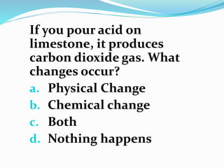 If you pour acid on
limestone, it produces
carbon dioxide gas. What
changes occur?
a. Physical Change
b. Chemical change
c. Both
d. Nothing happens
 