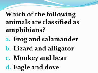 Which of the following
animals are classified as
amphibians?
a. Frog and salamander
b. Lizard and alligator
c. Monkey and bear
d. Eagle and dove
 
