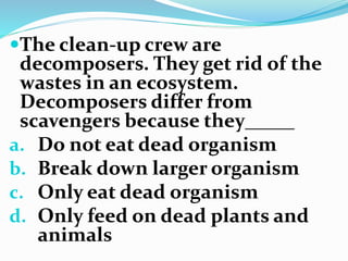 The clean-up crew are
decomposers. They get rid of the
wastes in an ecosystem.
Decomposers differ from
scavengers because they_____
a. Do not eat dead organism
b. Break down larger organism
c. Only eat dead organism
d. Only feed on dead plants and
animals
 