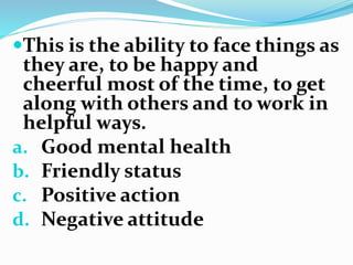 This is the ability to face things as
they are, to be happy and
cheerful most of the time, to get
along with others and to work in
helpful ways.
a. Good mental health
b. Friendly status
c. Positive action
d. Negative attitude
 