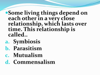 Some living things depend on
each other in a very close
relationship, which lasts over
time. This relationship is
called..
a. Symbiosis
b. Parasitism
c. Mutualism
d. Commensalism
 