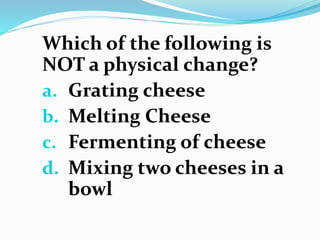 Which of the following is
NOT a physical change?
a. Grating cheese
b. Melting Cheese
c. Fermenting of cheese
d. Mixing two cheeses in a
bowl
 