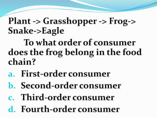 Plant -> Grasshopper -> Frog->
Snake->Eagle
To what order of consumer
does the frog belong in the food
chain?
a. First-order consumer
b. Second-order consumer
c. Third-order consumer
d. Fourth-order consumer
 