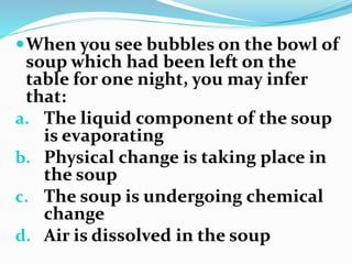 When you see bubbles on the bowl of
soup which had been left on the
table for one night, you may infer
that:
a. The liquid component of the soup
is evaporating
b. Physical change is taking place in
the soup
c. The soup is undergoing chemical
change
d. Air is dissolved in the soup
 